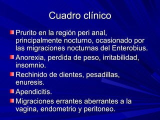 Cuadro clínico
Prurito en la región peri anal,
principalmente nocturno, ocasionado por
las migraciones nocturnas del Enterobius.
Anorexia, perdida de peso, irritabilidad,
insomnio.
Rechinido de dientes, pesadillas,
enuresis.
Apendicitis.
Migraciones errantes aberrantes a la
vagina, endometrio y peritoneo.
 