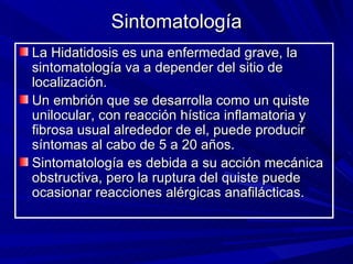Sintomatología
La Hidatidosis es una enfermedad grave, la
sintomatología va a depender del sitio de
localización.
Un embrión que se desarrolla como un quiste
unilocular, con reacción hística inflamatoria y
fibrosa usual alrededor de el, puede producir
síntomas al cabo de 5 a 20 años.
Sintomatología es debida a su acción mecánica
obstructiva, pero la ruptura del quiste puede
ocasionar reacciones alérgicas anafilácticas.
 