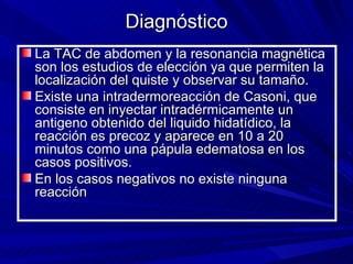Diagnóstico
La TAC de abdomen y la resonancia magnética
son los estudios de elección ya que permiten la
localización del quiste y observar su tamaño.
Existe una intradermoreacción de Casoni, que
consiste en inyectar intradérmicamente un
antigeno obtenido del liquido hidatídico, la
reacción es precoz y aparece en 10 a 20
minutos como una pápula edematosa en los
casos positivos.
En los casos negativos no existe ninguna
reacción
 