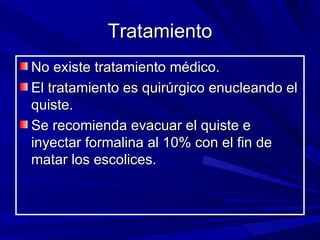 Tratamiento
No existe tratamiento médico.
El tratamiento es quirúrgico enucleando el
quiste.
Se recomienda evacuar el quiste e
inyectar formalina al 10% con el fin de
matar los escolices.
 