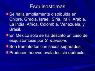 Esquisostomas
Se halla ampliamente distribuida en
Chipre, Grecia, Israel, Siria, IraK, Arabia,
La India, Africa, Colombia, Venezuela, y
Brasil.
En México solo se ha descrito un caso de
esquistomosis por S. mansoni.
Son trematodos con sexos separados.
Producen huevos ovalados sin opérculo.
 