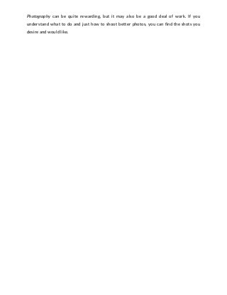 Photography can be quite rewarding, but it may also be a good deal of work. If you                                 
understand what to do and just how to shoot better photos, you can find the shots you                                 
desire and would like. 
 