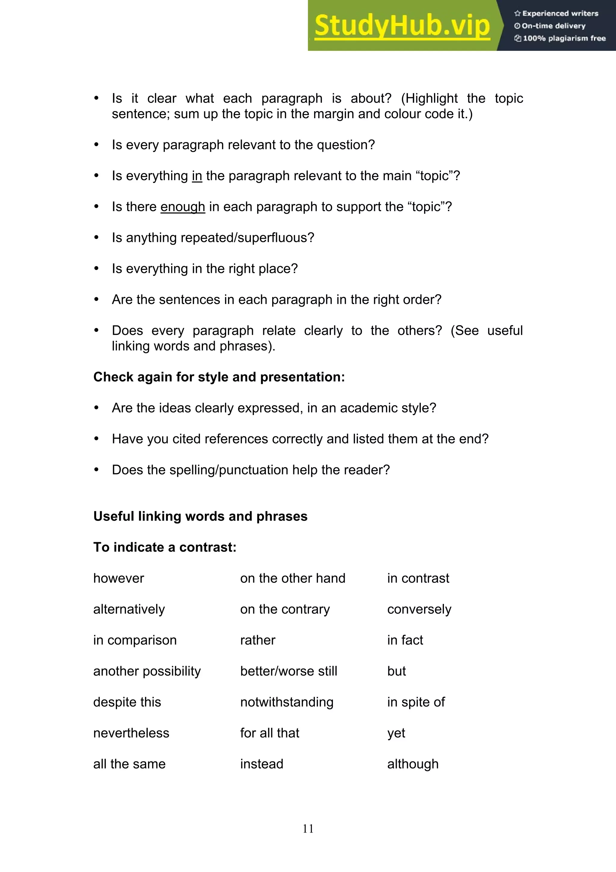 11
• Is it clear what each paragraph is about? (Highlight the topic
sentence; sum up the topic in the margin and colour code it.)
• Is every paragraph relevant to the question?
• Is everything in the paragraph relevant to the main “topic”?
• Is there enough in each paragraph to support the “topic”?
• Is anything repeated/superfluous?
• Is everything in the right place?
• Are the sentences in each paragraph in the right order?
• Does every paragraph relate clearly to the others? (See useful
linking words and phrases).
Check again for style and presentation:
• Are the ideas clearly expressed, in an academic style?
• Have you cited references correctly and listed them at the end?
• Does the spelling/punctuation help the reader?
Useful linking words and phrases
To indicate a contrast:
however on the other hand in contrast
alternatively on the contrary conversely
in comparison rather in fact
another possibility better/worse still but
despite this notwithstanding in spite of
nevertheless for all that yet
all the same instead although
 