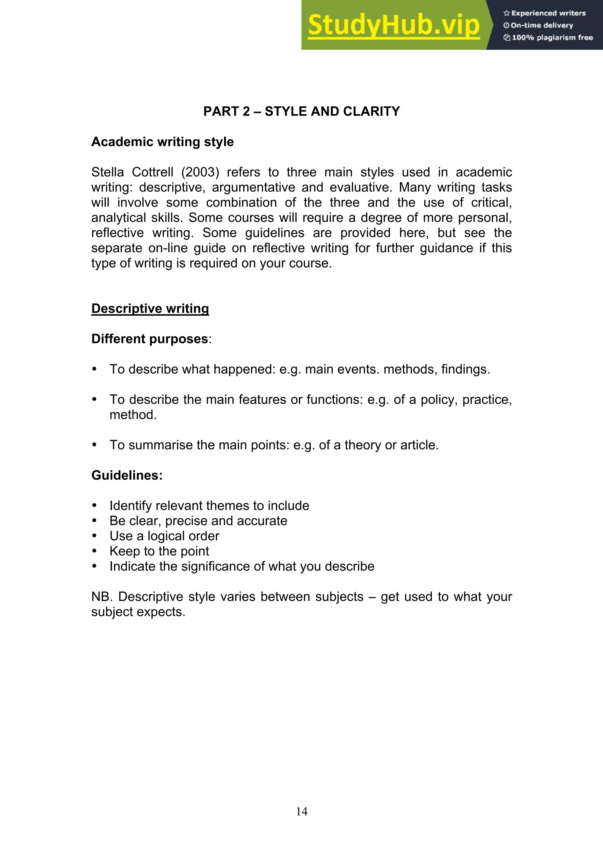 14
PART 2 – STYLE AND CLARITY
Academic writing style
Stella Cottrell (2003) refers to three main styles used in academic
writing: descriptive, argumentative and evaluative. Many writing tasks
will involve some combination of the three and the use of critical,
analytical skills. Some courses will require a degree of more personal,
reflective writing. Some guidelines are provided here, but see the
separate on-line guide on reflective writing for further guidance if this
type of writing is required on your course.
Descriptive writing
Different purposes:
• To describe what happened: e.g. main events. methods, findings.
• To describe the main features or functions: e.g. of a policy, practice,
method.
• To summarise the main points: e.g. of a theory or article.
Guidelines:
• Identify relevant themes to include
• Be clear, precise and accurate
• Use a logical order
• Keep to the point
• Indicate the significance of what you describe
NB. Descriptive style varies between subjects – get used to what your
subject expects.
 