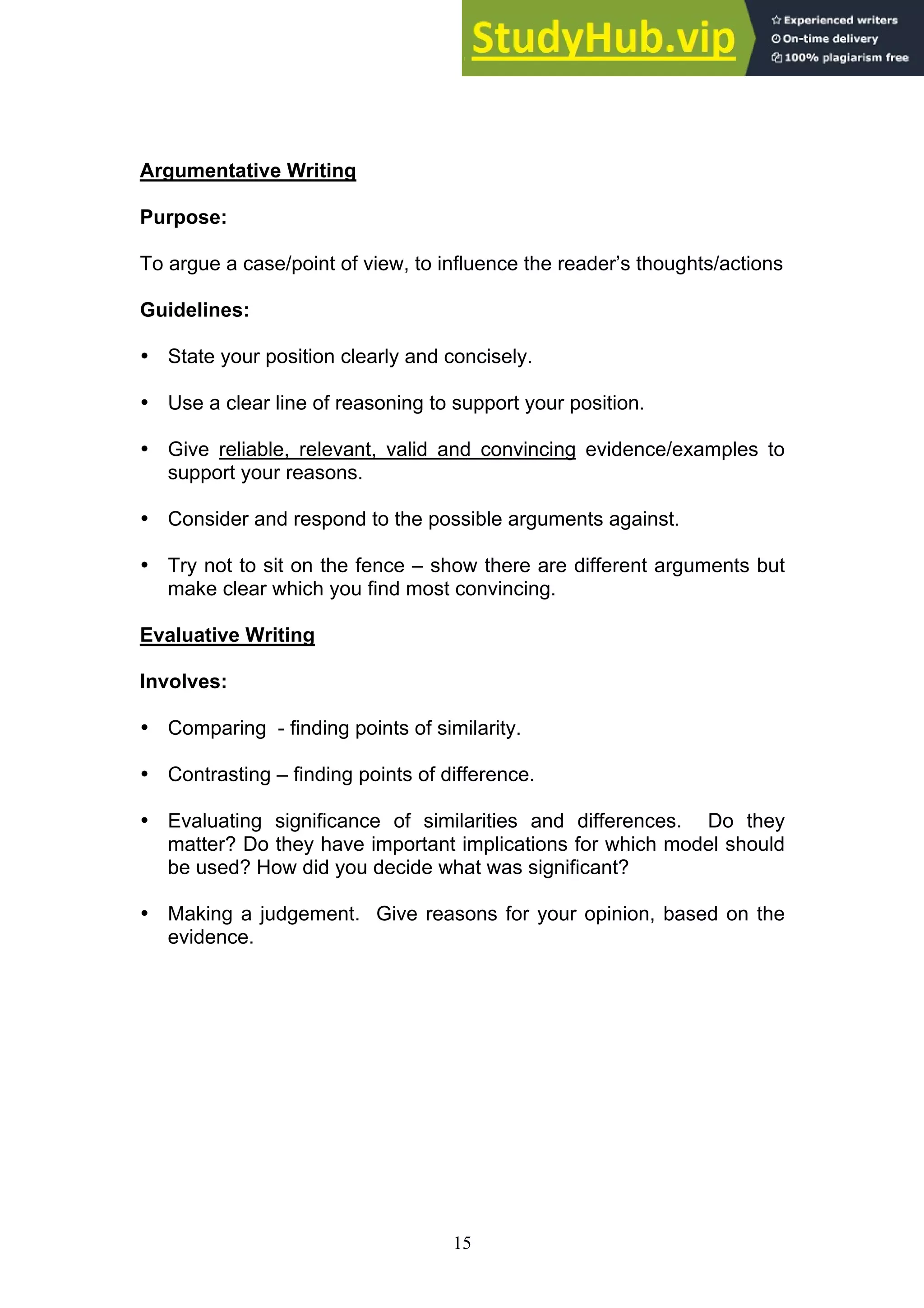 15
Argumentative Writing
Purpose:
To argue a case/point of view, to influence the reader’s thoughts/actions
Guidelines:
• State your position clearly and concisely.
• Use a clear line of reasoning to support your position.
• Give reliable, relevant, valid and convincing evidence/examples to
support your reasons.
• Consider and respond to the possible arguments against.
• Try not to sit on the fence – show there are different arguments but
make clear which you find most convincing.
Evaluative Writing
Involves:
• Comparing - finding points of similarity.
• Contrasting – finding points of difference.
• Evaluating significance of similarities and differences. Do they
matter? Do they have important implications for which model should
be used? How did you decide what was significant?
• Making a judgement. Give reasons for your opinion, based on the
evidence.
 