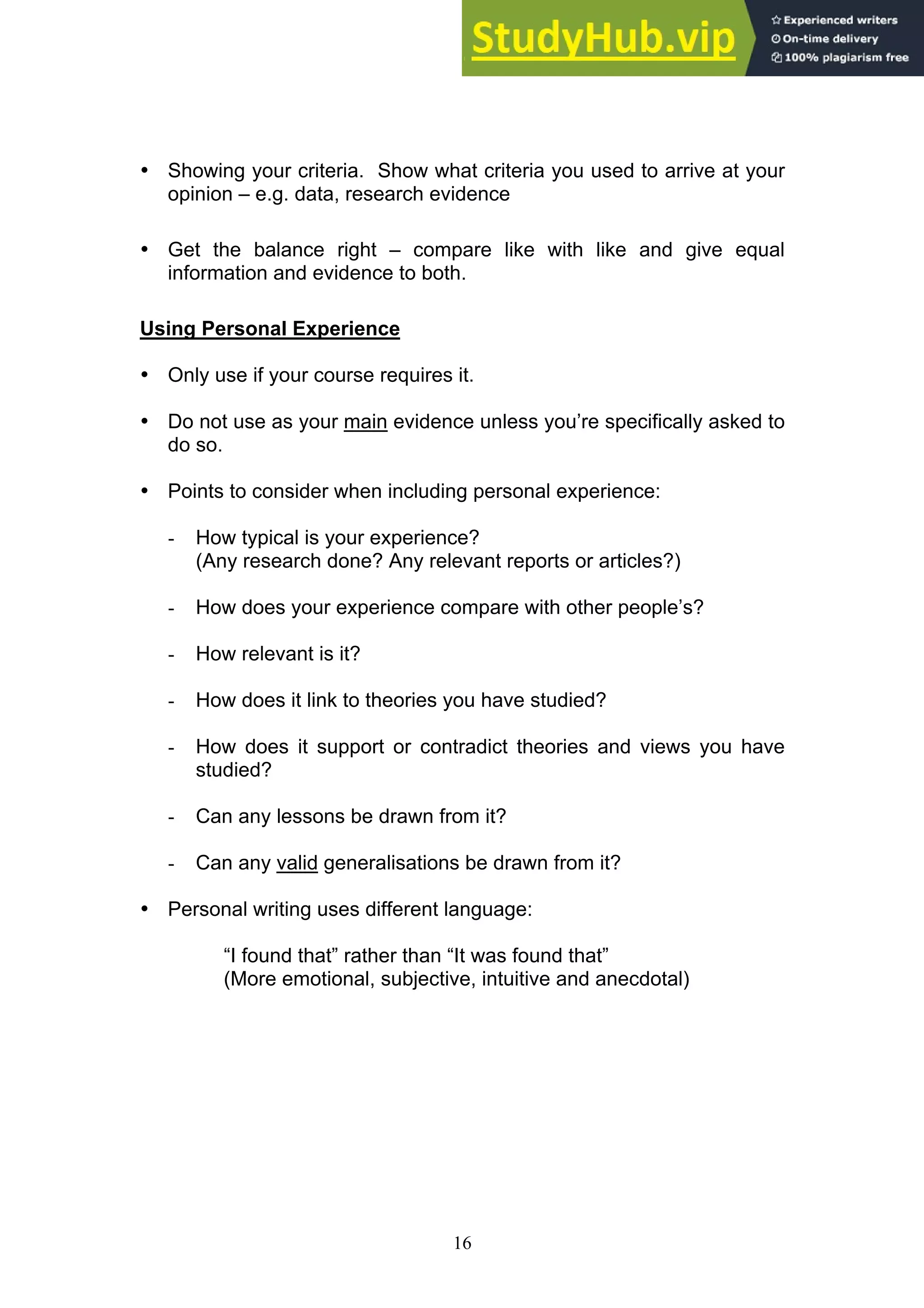 16
• Showing your criteria. Show what criteria you used to arrive at your
opinion – e.g. data, research evidence
• Get the balance right – compare like with like and give equal
information and evidence to both.
Using Personal Experience
• Only use if your course requires it.
• Do not use as your main evidence unless you’re specifically asked to
do so.
• Points to consider when including personal experience:
- How typical is your experience?
(Any research done? Any relevant reports or articles?)
- How does your experience compare with other people’s?
- How relevant is it?
- How does it link to theories you have studied?
- How does it support or contradict theories and views you have
studied?
- Can any lessons be drawn from it?
- Can any valid generalisations be drawn from it?
• Personal writing uses different language:
“I found that” rather than “It was found that”
(More emotional, subjective, intuitive and anecdotal)
 