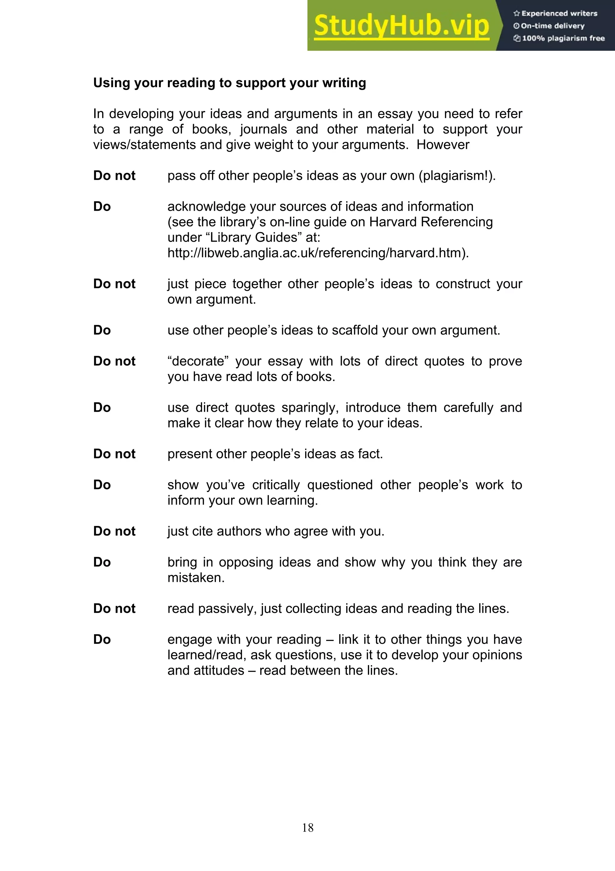 18
Using your reading to support your writing
In developing your ideas and arguments in an essay you need to refer
to a range of books, journals and other material to support your
views/statements and give weight to your arguments. However
Do not pass off other people’s ideas as your own (plagiarism!).
Do acknowledge your sources of ideas and information
(see the library’s on-line guide on Harvard Referencing
under “Library Guides” at:
http://libweb.anglia.ac.uk/referencing/harvard.htm).
Do not just piece together other people’s ideas to construct your
own argument.
Do use other people’s ideas to scaffold your own argument.
Do not “decorate” your essay with lots of direct quotes to prove
you have read lots of books.
Do use direct quotes sparingly, introduce them carefully and
make it clear how they relate to your ideas.
Do not present other people’s ideas as fact.
Do show you’ve critically questioned other people’s work to
inform your own learning.
Do not just cite authors who agree with you.
Do bring in opposing ideas and show why you think they are
mistaken.
Do not read passively, just collecting ideas and reading the lines.
Do engage with your reading – link it to other things you have
learned/read, ask questions, use it to develop your opinions
and attitudes – read between the lines.
 