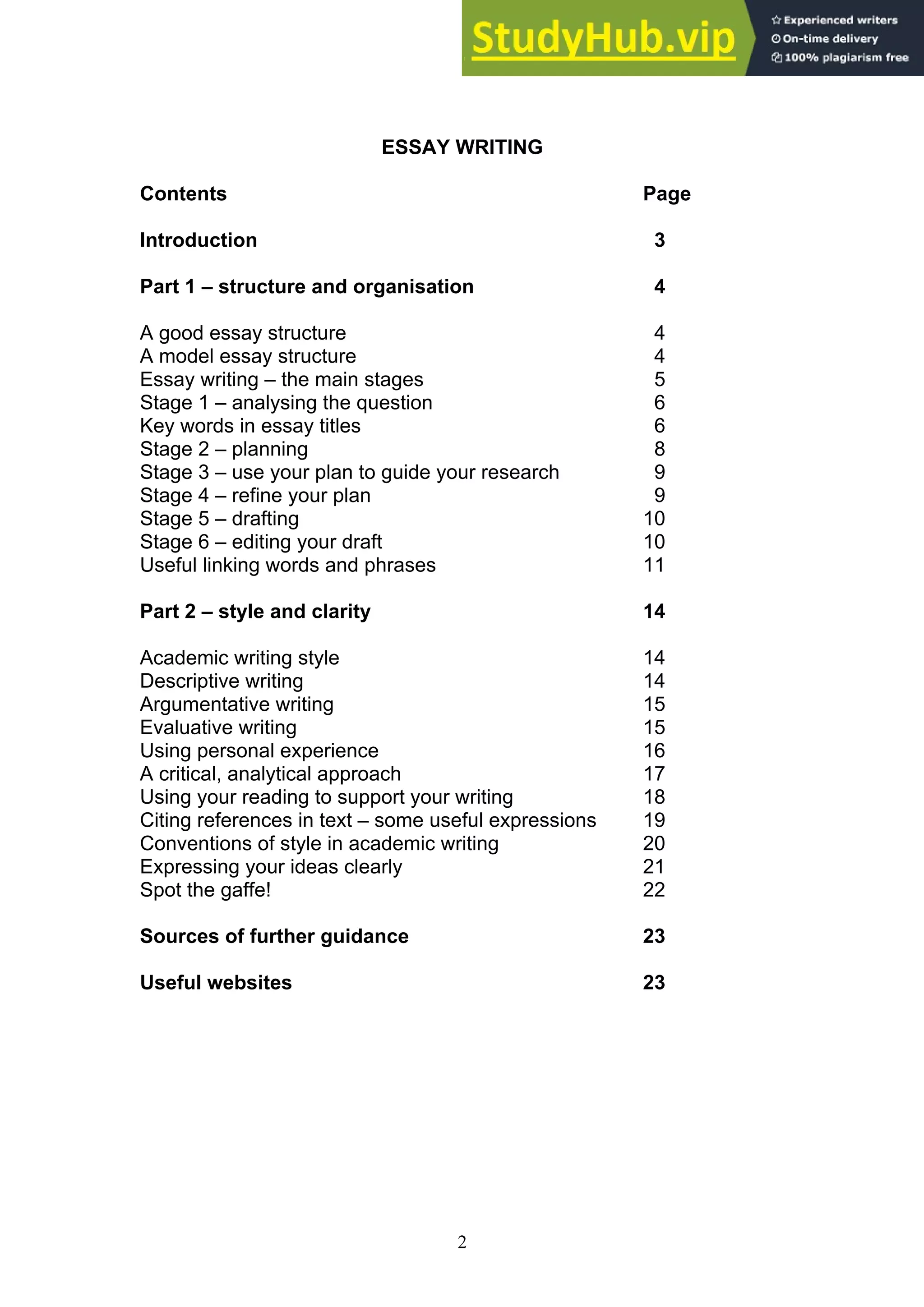 2
ESSAY WRITING
Contents Page
Introduction 3
Part 1 – structure and organisation 4
A good essay structure 4
A model essay structure 4
Essay writing – the main stages 5
Stage 1 – analysing the question 6
Key words in essay titles 6
Stage 2 – planning 8
Stage 3 – use your plan to guide your research 9
Stage 4 – refine your plan 9
Stage 5 – drafting 10
Stage 6 – editing your draft 10
Useful linking words and phrases 11
Part 2 – style and clarity 14
Academic writing style 14
Descriptive writing 14
Argumentative writing 15
Evaluative writing 15
Using personal experience 16
A critical, analytical approach 17
Using your reading to support your writing 18
Citing references in text – some useful expressions 19
Conventions of style in academic writing 20
Expressing your ideas clearly 21
Spot the gaffe! 22
Sources of further guidance 23
Useful websites 23
 