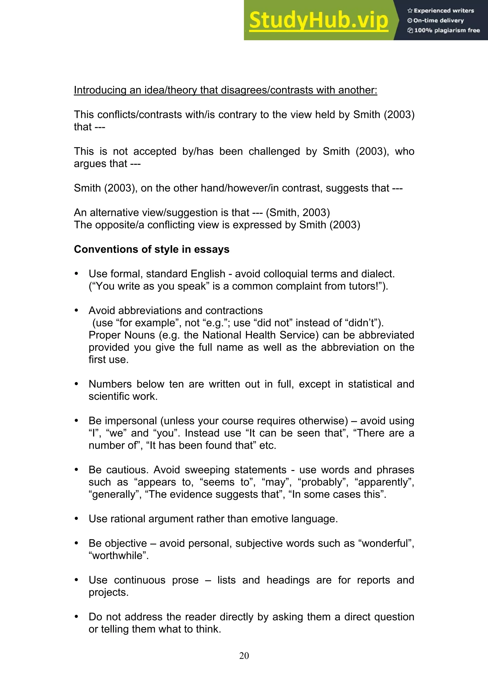 20
Introducing an idea/theory that disagrees/contrasts with another:
This conflicts/contrasts with/is contrary to the view held by Smith (2003)
that ---
This is not accepted by/has been challenged by Smith (2003), who
argues that ---
Smith (2003), on the other hand/however/in contrast, suggests that ---
An alternative view/suggestion is that --- (Smith, 2003)
The opposite/a conflicting view is expressed by Smith (2003)
Conventions of style in essays
• Use formal, standard English - avoid colloquial terms and dialect.
(“You write as you speak” is a common complaint from tutors!”).
• Avoid abbreviations and contractions
(use “for example”, not “e.g.”; use “did not” instead of “didn’t”).
Proper Nouns (e.g. the National Health Service) can be abbreviated
provided you give the full name as well as the abbreviation on the
first use.
• Numbers below ten are written out in full, except in statistical and
scientific work.
• Be impersonal (unless your course requires otherwise) – avoid using
“I”, “we” and “you”. Instead use “It can be seen that”, “There are a
number of”, “It has been found that” etc.
• Be cautious. Avoid sweeping statements - use words and phrases
such as “appears to, “seems to”, “may”, “probably”, “apparently”,
“generally”, “The evidence suggests that”, “In some cases this”.
• Use rational argument rather than emotive language.
• Be objective – avoid personal, subjective words such as “wonderful”,
“worthwhile”.
• Use continuous prose – lists and headings are for reports and
projects.
• Do not address the reader directly by asking them a direct question
or telling them what to think.
 