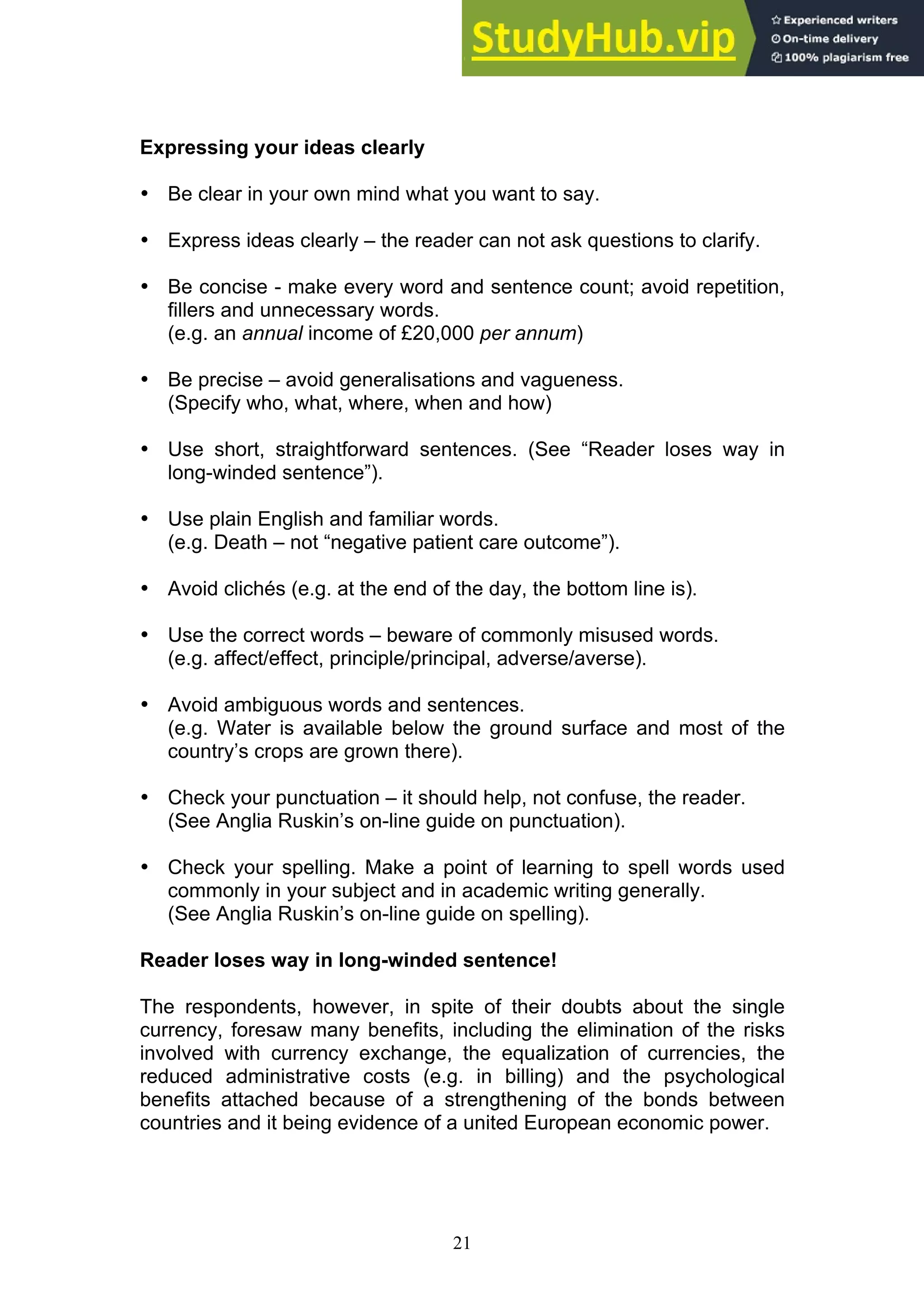 21
Expressing your ideas clearly
• Be clear in your own mind what you want to say.
• Express ideas clearly – the reader can not ask questions to clarify.
• Be concise - make every word and sentence count; avoid repetition,
fillers and unnecessary words.
(e.g. an annual income of £20,000 per annum)
• Be precise – avoid generalisations and vagueness.
(Specify who, what, where, when and how)
• Use short, straightforward sentences. (See “Reader loses way in
long-winded sentence”).
• Use plain English and familiar words.
(e.g. Death – not “negative patient care outcome”).
• Avoid clichés (e.g. at the end of the day, the bottom line is).
• Use the correct words – beware of commonly misused words.
(e.g. affect/effect, principle/principal, adverse/averse).
• Avoid ambiguous words and sentences.
(e.g. Water is available below the ground surface and most of the
country’s crops are grown there).
• Check your punctuation – it should help, not confuse, the reader.
(See Anglia Ruskin’s on-line guide on punctuation).
• Check your spelling. Make a point of learning to spell words used
commonly in your subject and in academic writing generally.
(See Anglia Ruskin’s on-line guide on spelling).
Reader loses way in long-winded sentence!
The respondents, however, in spite of their doubts about the single
currency, foresaw many benefits, including the elimination of the risks
involved with currency exchange, the equalization of currencies, the
reduced administrative costs (e.g. in billing) and the psychological
benefits attached because of a strengthening of the bonds between
countries and it being evidence of a united European economic power.
 