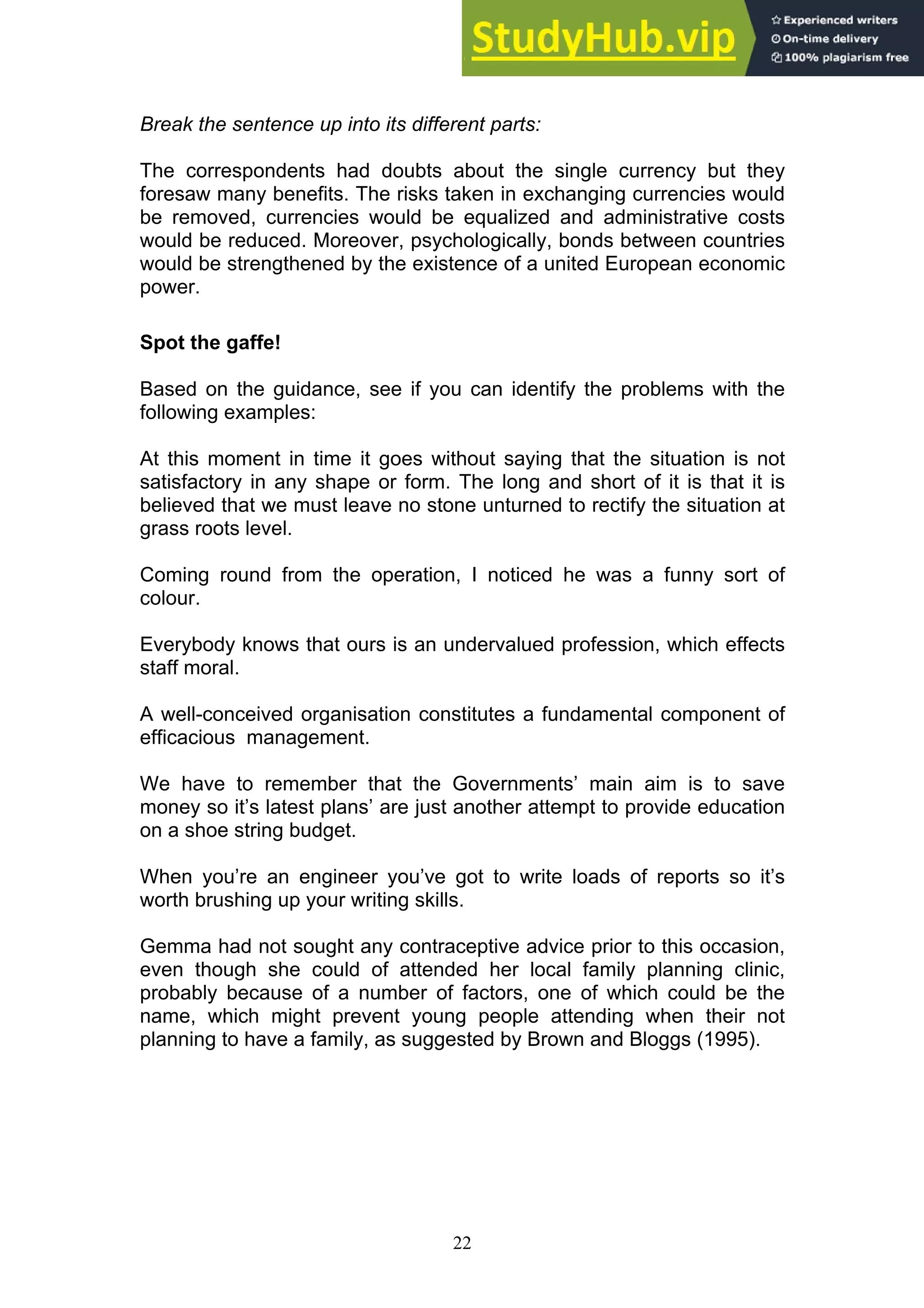 22
Break the sentence up into its different parts:
The correspondents had doubts about the single currency but they
foresaw many benefits. The risks taken in exchanging currencies would
be removed, currencies would be equalized and administrative costs
would be reduced. Moreover, psychologically, bonds between countries
would be strengthened by the existence of a united European economic
power.
Spot the gaffe!
Based on the guidance, see if you can identify the problems with the
following examples:
At this moment in time it goes without saying that the situation is not
satisfactory in any shape or form. The long and short of it is that it is
believed that we must leave no stone unturned to rectify the situation at
grass roots level.
Coming round from the operation, I noticed he was a funny sort of
colour.
Everybody knows that ours is an undervalued profession, which effects
staff moral.
A well-conceived organisation constitutes a fundamental component of
efficacious management.
We have to remember that the Governments’ main aim is to save
money so it’s latest plans’ are just another attempt to provide education
on a shoe string budget.
When you’re an engineer you’ve got to write loads of reports so it’s
worth brushing up your writing skills.
Gemma had not sought any contraceptive advice prior to this occasion,
even though she could of attended her local family planning clinic,
probably because of a number of factors, one of which could be the
name, which might prevent young people attending when their not
planning to have a family, as suggested by Brown and Bloggs (1995).
 