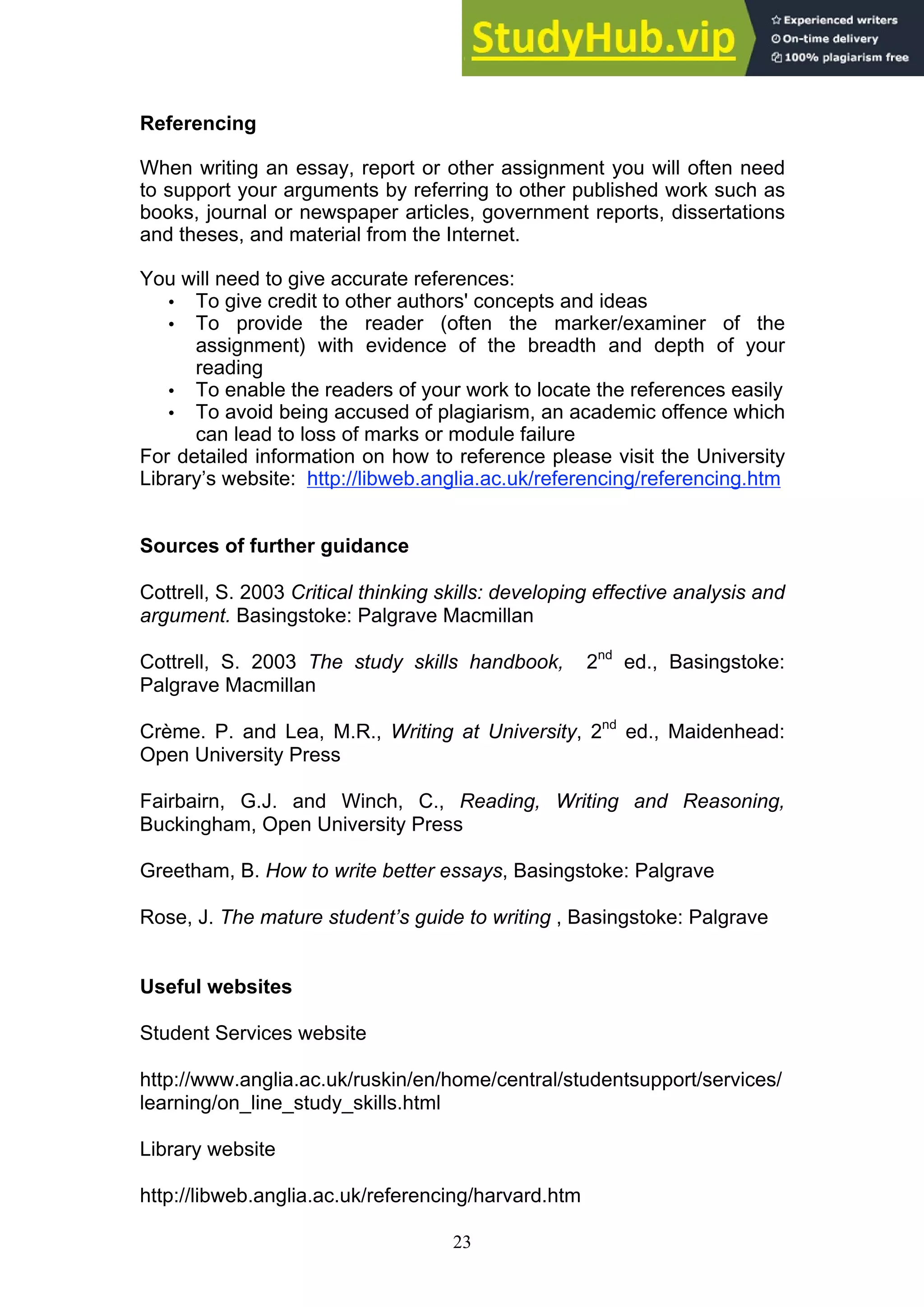 23
Referencing
When writing an essay, report or other assignment you will often need
to support your arguments by referring to other published work such as
books, journal or newspaper articles, government reports, dissertations
and theses, and material from the Internet.
You will need to give accurate references:
• To give credit to other authors' concepts and ideas
• To provide the reader (often the marker/examiner of the
assignment) with evidence of the breadth and depth of your
reading
• To enable the readers of your work to locate the references easily
• To avoid being accused of plagiarism, an academic offence which
can lead to loss of marks or module failure
For detailed information on how to reference please visit the University
Library’s website: http://libweb.anglia.ac.uk/referencing/referencing.htm
Sources of further guidance
Cottrell, S. 2003 Critical thinking skills: developing effective analysis and
argument. Basingstoke: Palgrave Macmillan
Cottrell, S. 2003 The study skills handbook, 2nd
ed., Basingstoke:
Palgrave Macmillan
Crème. P. and Lea, M.R., Writing at University, 2nd
ed., Maidenhead:
Open University Press
Fairbairn, G.J. and Winch, C., Reading, Writing and Reasoning,
Buckingham, Open University Press
Greetham, B. How to write better essays, Basingstoke: Palgrave
Rose, J. The mature student’s guide to writing , Basingstoke: Palgrave
Useful websites
Student Services website
http://www.anglia.ac.uk/ruskin/en/home/central/studentsupport/services/
learning/on_line_study_skills.html
Library website
http://libweb.anglia.ac.uk/referencing/harvard.htm
 