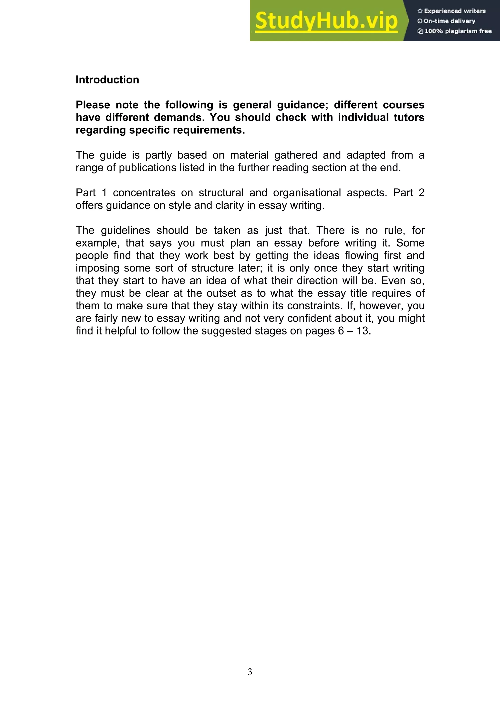 3
Introduction
Please note the following is general guidance; different courses
have different demands. You should check with individual tutors
regarding specific requirements.
The guide is partly based on material gathered and adapted from a
range of publications listed in the further reading section at the end.
Part 1 concentrates on structural and organisational aspects. Part 2
offers guidance on style and clarity in essay writing.
The guidelines should be taken as just that. There is no rule, for
example, that says you must plan an essay before writing it. Some
people find that they work best by getting the ideas flowing first and
imposing some sort of structure later; it is only once they start writing
that they start to have an idea of what their direction will be. Even so,
they must be clear at the outset as to what the essay title requires of
them to make sure that they stay within its constraints. If, however, you
are fairly new to essay writing and not very confident about it, you might
find it helpful to follow the suggested stages on pages 6 – 13.
 