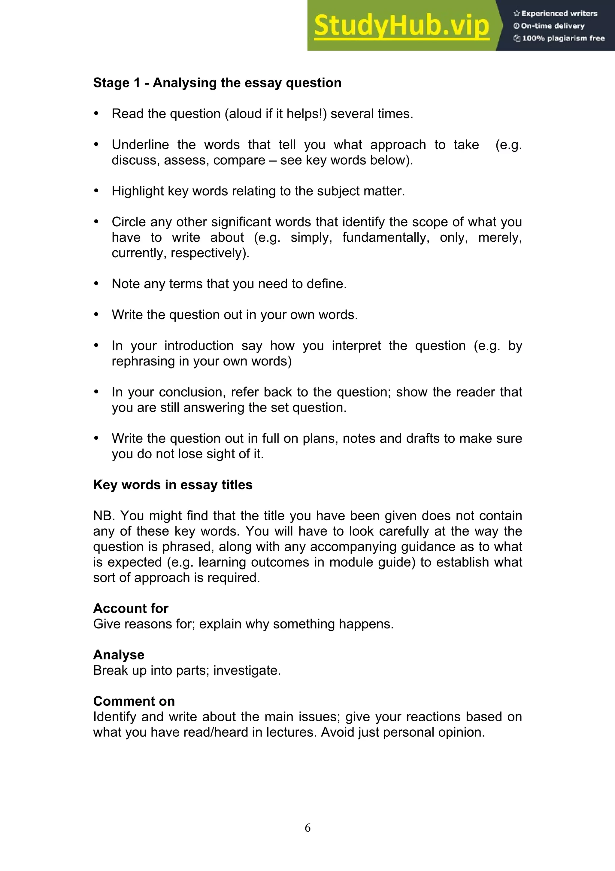 6
Stage 1 - Analysing the essay question
• Read the question (aloud if it helps!) several times.
• Underline the words that tell you what approach to take (e.g.
discuss, assess, compare – see key words below).
• Highlight key words relating to the subject matter.
• Circle any other significant words that identify the scope of what you
have to write about (e.g. simply, fundamentally, only, merely,
currently, respectively).
• Note any terms that you need to define.
• Write the question out in your own words.
• In your introduction say how you interpret the question (e.g. by
rephrasing in your own words)
• In your conclusion, refer back to the question; show the reader that
you are still answering the set question.
• Write the question out in full on plans, notes and drafts to make sure
you do not lose sight of it.
Key words in essay titles
NB. You might find that the title you have been given does not contain
any of these key words. You will have to look carefully at the way the
question is phrased, along with any accompanying guidance as to what
is expected (e.g. learning outcomes in module guide) to establish what
sort of approach is required.
Account for
Give reasons for; explain why something happens.
Analyse
Break up into parts; investigate.
Comment on
Identify and write about the main issues; give your reactions based on
what you have read/heard in lectures. Avoid just personal opinion.
 