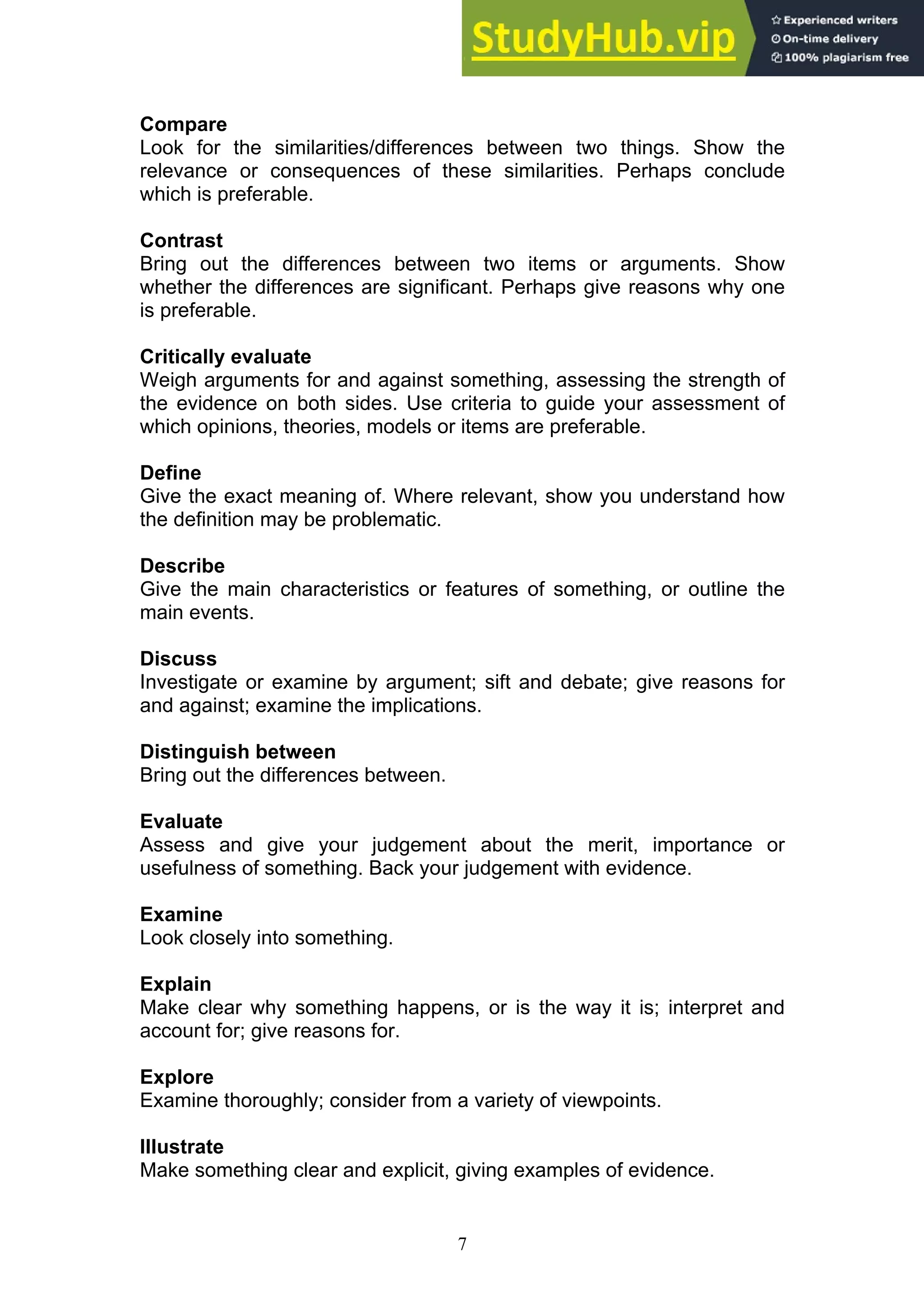 7
Compare
Look for the similarities/differences between two things. Show the
relevance or consequences of these similarities. Perhaps conclude
which is preferable.
Contrast
Bring out the differences between two items or arguments. Show
whether the differences are significant. Perhaps give reasons why one
is preferable.
Critically evaluate
Weigh arguments for and against something, assessing the strength of
the evidence on both sides. Use criteria to guide your assessment of
which opinions, theories, models or items are preferable.
Define
Give the exact meaning of. Where relevant, show you understand how
the definition may be problematic.
Describe
Give the main characteristics or features of something, or outline the
main events.
Discuss
Investigate or examine by argument; sift and debate; give reasons for
and against; examine the implications.
Distinguish between
Bring out the differences between.
Evaluate
Assess and give your judgement about the merit, importance or
usefulness of something. Back your judgement with evidence.
Examine
Look closely into something.
Explain
Make clear why something happens, or is the way it is; interpret and
account for; give reasons for.
Explore
Examine thoroughly; consider from a variety of viewpoints.
Illustrate
Make something clear and explicit, giving examples of evidence.
 