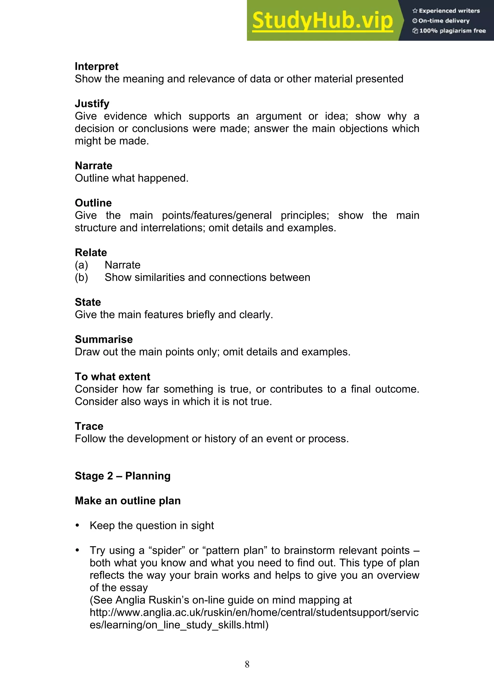 8
Interpret
Show the meaning and relevance of data or other material presented
Justify
Give evidence which supports an argument or idea; show why a
decision or conclusions were made; answer the main objections which
might be made.
Narrate
Outline what happened.
Outline
Give the main points/features/general principles; show the main
structure and interrelations; omit details and examples.
Relate
(a) Narrate
(b) Show similarities and connections between
State
Give the main features briefly and clearly.
Summarise
Draw out the main points only; omit details and examples.
To what extent
Consider how far something is true, or contributes to a final outcome.
Consider also ways in which it is not true.
Trace
Follow the development or history of an event or process.
Stage 2 – Planning
Make an outline plan
• Keep the question in sight
• Try using a “spider” or “pattern plan” to brainstorm relevant points –
both what you know and what you need to find out. This type of plan
reflects the way your brain works and helps to give you an overview
of the essay
(See Anglia Ruskin’s on-line guide on mind mapping at
http://www.anglia.ac.uk/ruskin/en/home/central/studentsupport/servic
es/learning/on_line_study_skills.html)
 