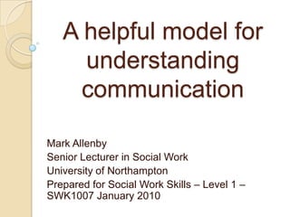 A helpful model for understanding communication Mark Allenby Senior Lecturer in Social Work University of Northampton Prepared for Social Work Skills – Level 1 – SWK1007 January 2010 
