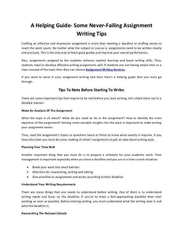 A Helping Guide- Some Never-Failing Assignment
Writing Tips
Crafting an effective and impressive assignment is more than meeting a deadline or stuffing words to
reach the word count. No matter what the subject or course is, assignments need to be written clearly
and precisely. This is the only way to fetch good grades and improve your overall performance.
Also, assignments assigned to the students enhance student learning and boost writing skills. Thus,
students need to develop effective writing assignments skill. If students are not having ample time or a
clear concept of the topic then they can choose Assignment Writing Services.
If you want to excel in your assignment writing task then here’s a helping guide that you must go
through-
Tips To Note Before Starting To Write:
There are some important tips that require to be met before you start writing. let’s check them out in a
detailed manner-
Make An Analysis Of The Assignment
What the topic is all about? What do you need to do in the assignment? How to identify the main
objective of the assignment? Getting some valuable insights into the topic is important to make writing
your assignment easier.
Thus, read the assignment’s topics or questions twice or thrice to know what exactly it requires. If you
have time then you must do some reading of others’ assignments to get an idea about writing style.
Planning Your Time Well
Another important thing that you must do is to prepare a schedule for your academic work. Time
management is important especially when you have a deadline and you are in a time crunch situation.
• Break your work into small batches
• Allot time for researching, writing and editing
• Give priorities to assignments and works according to their deadline
Understand Your Writing Requirements
There are many things that one needs to understand before writing. One of them is to understand
writing needs and focus on the deadline. If you’ve to meet a fast-approaching deadline then start
working as soon as possible. Before starting writing, you must understand what the writing style is and
what the deadline is.
Researching The Relevant Details
 