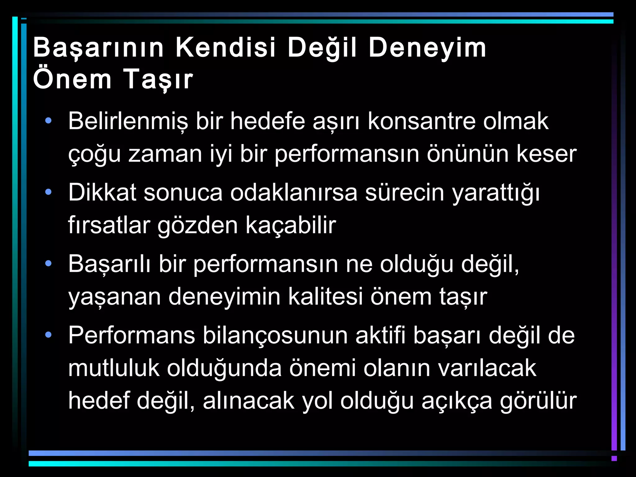 Başarının Kendisi Değil Deneyim
Önem Taşır
• Belirlenmiş bir hedefe aşırı konsantre olmak
çoğu zaman iyi bir performansın önünün keser
• Dikkat sonuca odaklanırsa sürecin yarattığı
fırsatlar gözden kaçabilir
• Başarılı bir performansın ne olduğu değil,
yaşanan deneyimin kalitesi önem taşır
• Performans bilançosunun aktifi başarı değil de
mutluluk olduğunda önemi olanın varılacak
hedef değil, alınacak yol olduğu açıkça görülür
 