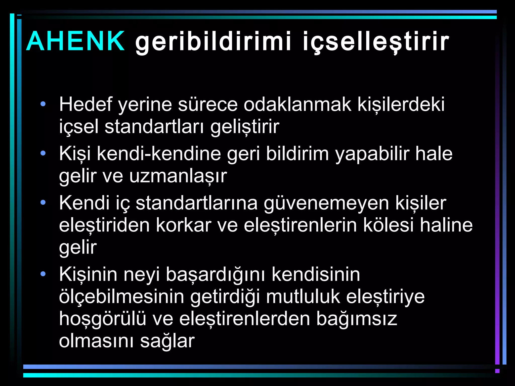 AHENK geribildirimi içselleştirir
• Hedef yerine sürece odaklanmak kişilerdeki
içsel standartları geliştirir
• Kişi kendi-kendine geri bildirim yapabilir hale
gelir ve uzmanlaşır
• Kendi iç standartlarına güvenemeyen kişiler
eleştiriden korkar ve eleştirenlerin kölesi haline
gelir
• Kişinin neyi başardığını kendisinin
ölçebilmesinin getirdiği mutluluk eleştiriye
hoşgörülü ve eleştirenlerden bağımsız
olmasını sağlar
 