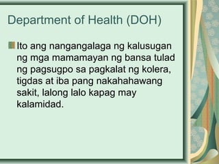 Department of Health (DOH)
Ito ang nangangalaga ng kalusugan
ng mga mamamayan ng bansa tulad
ng pagsugpo sa pagkalat ng kolera,
tigdas at iba pang nakahahawang
sakit, lalong lalo kapag may
kalamidad.
 