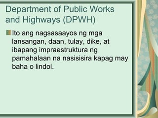 Department of Public Works
and Highways (DPWH)
Ito ang nagsasaayos ng mga
lansangan, daan, tulay, dike, at
ibapang impraestruktura ng
pamahalaan na nasisisira kapag may
baha o lindol.
 