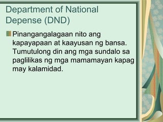 Department of National
Depense (DND)
Pinangangalagaan nito ang
kapayapaan at kaayusan ng bansa.
Tumutulong din ang mga sundalo sa
paglilikas ng mga mamamayan kapag
may kalamidad.
 