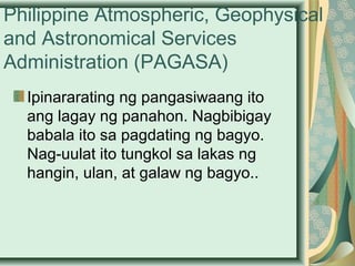 Philippine Atmospheric, Geophysical
and Astronomical Services
Administration (PAGASA)
Ipinararating ng pangasiwaang ito
ang lagay ng panahon. Nagbibigay
babala ito sa pagdating ng bagyo.
Nag-uulat ito tungkol sa lakas ng
hangin, ulan, at galaw ng bagyo..
 