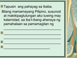 Tapusin ang pahayag sa ibaba.
Bilang mamamayang Pilipino, susunod
at makikipagtulungan ako tuwing may
kalamidad, sa iba’t-ibang ahensya ng
pamahalaan sa pamamagitan ng
______________________________
______________________________
______________________________
______________________________
________________________.
 