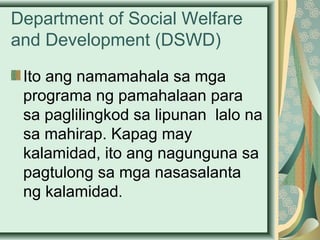 Department of Social Welfare
and Development (DSWD)
Ito ang namamahala sa mga
programa ng pamahalaan para
sa paglilingkod sa lipunan lalo na
sa mahirap. Kapag may
kalamidad, ito ang nagunguna sa
pagtulong sa mga nasasalanta
ng kalamidad.
 