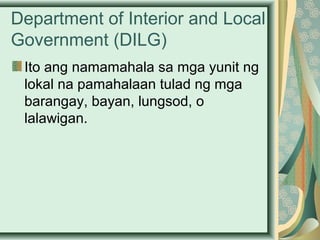 Department of Interior and Local
Government (DILG)
Ito ang namamahala sa mga yunit ng
lokal na pamahalaan tulad ng mga
barangay, bayan, lungsod, o
lalawigan.
 