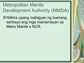 Metropolitan Manila
Development Authority (MMDA)
Nilikha upang mabigyan ng tuwirang
serbisyo ang mga mamamayan sa
Metro Manila o NCR.
 