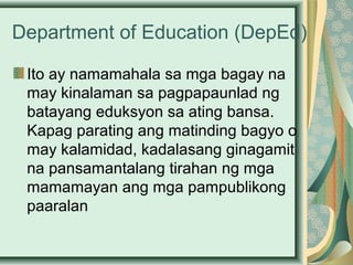 Department of Education (DepEd)
Ito ay namamahala sa mga bagay na
may kinalaman sa pagpapaunlad ng
batayang eduksyon sa ating bansa.
Kapag parating ang matinding bagyo o
may kalamidad, kadalasang ginagamit
na pansamantalang tirahan ng mga
mamamayan ang mga pampublikong
paaralan
 