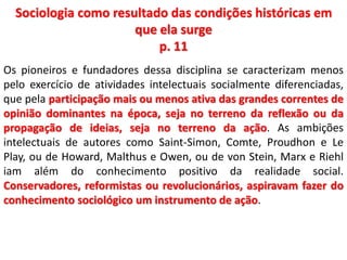 Sociologia como resultado das condições históricas em 
que ela surge 
p. 11 
Os pioneiros e fundadores dessa disciplina se caracterizam menos 
pelo exercício de atividades intelectuais socialmente diferenciadas, 
que pela participação mais ou menos ativa das grandes correntes de 
opinião dominantes na época, seja no terreno da reflexão ou da 
propagação de ideias, seja no terreno da ação. As ambições 
intelectuais de autores como Saint-Simon, Comte, Proudhon e Le 
Play, ou de Howard, Malthus e Owen, ou de von Stein, Marx e Riehl 
iam além do conhecimento positivo da realidade social. 
Conservadores, reformistas ou revolucionários, aspiravam fazer do 
conhecimento sociológico um instrumento de ação. 
 