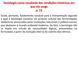Sociologia como resultado das condições históricas em 
que ela surge 
p. 12 
Existe, portanto, fundamento razoável para a interpretação segundo 
a qual a Sociologia constitui um produto cultural das fermentações 
intelectuais provocadas pelas revoluções industriais e político-sociais, 
que abalaram o mundo ocidental moderno. De fato, a Sociologia não 
se impôs em virtude de necessidades lógicas, pressentidas ou 
formuladas a partir da evolução interna do sistema das ciências. 
 
