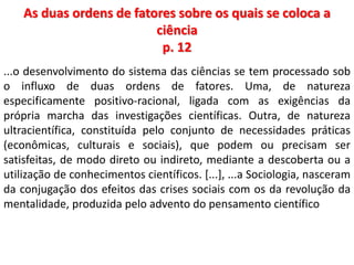 As duas ordens de fatores sobre os quais se coloca a 
ciência 
p. 12 
...o desenvolvimento do sistema das ciências se tem processado sob 
o influxo de duas ordens de fatores. Uma, de natureza 
especificamente positivo-racional, ligada com as exigências da 
própria marcha das investigações científicas. Outra, de natureza 
ultracientífica, constituída pelo conjunto de necessidades práticas 
(econômicas, culturais e sociais), que podem ou precisam ser 
satisfeitas, de modo direto ou indireto, mediante a descoberta ou a 
utilização de conhecimentos científicos. [...], ...a Sociologia, nasceram 
da conjugação dos efeitos das crises sociais com os da revolução da 
mentalidade, produzida pelo advento do pensamento científico 
 