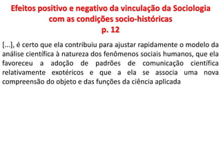 Efeitos positivo e negativo da vinculação da Sociologia 
com as condições socio-históricas 
p. 12 
[...], é certo que ela contribuiu para ajustar rapidamente o modelo da 
análise científica à natureza dos fenômenos sociais humanos, que ela 
favoreceu a adoção de padrões de comunicação científica 
relativamente exotéricos e que a ela se associa uma nova 
compreensão do objeto e das funções da ciência aplicada 
 