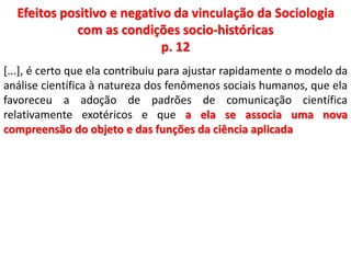 Efeitos positivo e negativo da vinculação da Sociologia 
com as condições socio-históricas 
p. 12 
[...], é certo que ela contribuiu para ajustar rapidamente o modelo da 
análise científica à natureza dos fenômenos sociais humanos, que ela 
favoreceu a adoção de padrões de comunicação científica 
relativamente exotéricos e que a ela se associa uma nova 
compreensão do objeto e das funções da ciência aplicada 
 