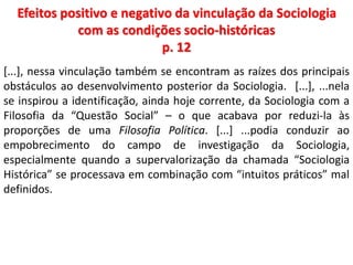 Efeitos positivo e negativo da vinculação da Sociologia 
com as condições socio-históricas 
p. 12 
[...], nessa vinculação também se encontram as raízes dos principais 
obstáculos ao desenvolvimento posterior da Sociologia. [...], ...nela 
se inspirou a identificação, ainda hoje corrente, da Sociologia com a 
Filosofia da “Questão Social” – o que acabava por reduzi-la às 
proporções de uma Filosofia Política. [...] ...podia conduzir ao 
empobrecimento do campo de investigação da Sociologia, 
especialmente quando a supervalorização da chamada “Sociologia 
Histórica” se processava em combinação com “intuitos práticos” mal 
definidos. 
 