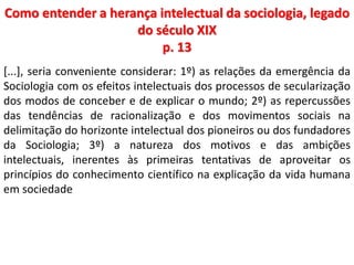 Como entender a herança intelectual da sociologia, legado 
do século XIX 
p. 13 
[...], seria conveniente considerar: 1º) as relações da emergência da 
Sociologia com os efeitos intelectuais dos processos de secularização 
dos modos de conceber e de explicar o mundo; 2º) as repercussões 
das tendências de racionalização e dos movimentos sociais na 
delimitação do horizonte intelectual dos pioneiros ou dos fundadores 
da Sociologia; 3º) a natureza dos motivos e das ambições 
intelectuais, inerentes às primeiras tentativas de aproveitar os 
princípios do conhecimento científico na explicação da vida humana 
em sociedade 
 