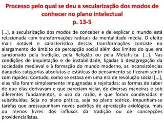 Processo pelo qual se deu a secularização dos modos de 
conhecer no plano intelectual 
p. 13-5 
[...], a secularização dos modos de conceber e de explicar o mundo está 
relacionada com transformações radicais da mentalidade média. O efeito 
mais notável e característico dessas transformações consiste no 
alargamento do âmbito da percepção social além dos limites do que era 
sancionado pela tradição, pela Religião ou pela Metafísica. [...]. Nas 
condições de inquietação e de instabilidade, ligadas à desagregação da 
sociedade medieval e à formação do mundo moderno, as inconsistências 
daquelas categorias absolutas e estáticas do pensamento se fizeram sentir 
com rapidez. Contudo, como se estava em uma era de revolução social [...], 
elas não foram simplesmente impugnadas e rejeitadas: as formas de saber 
de que elas derivavam e que pareciam viciar, de diversas maneiras e sob 
diferentes fundamentos, o uso da razão, é que foram condenadas e 
substituídas. Seja no plano prático, seja no plano teórico, impunham-se 
tarefas que pressupunham novos padrões de apreciação axiológica, mais 
ou menos livres dos influxos da tradição ou de concepções 
providencialistas. 
 