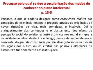 Processo pelo qual se deu a secularização dos modos de 
conhecer no plano intelectual 
p. 13-5 
Portanto, o que se poderia designar como consciência realista das 
condições de existência emerge e progride através de exigências de 
novas situações de vida, mais complexas e instáveis. Daí o 
enriquecimento dos conteúdos e o alargamento dos níveis de 
percepção social do sujeito, exposto a um cosmos moral em que a 
capacidade de julgar, de decidir e de agir, passa a depender, de modo 
crescente, do grau de consciência por ele alcançado sobre os móveis 
das ações dos outros ou os efeitos das possíveis alterações da 
estrutura e funcionamento das instituições. 
 