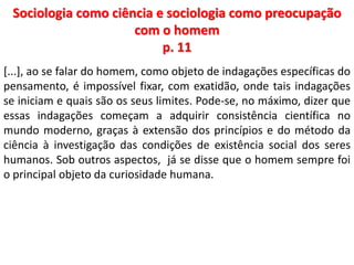 Sociologia como ciência e sociologia como preocupação 
com o homem 
p. 11 
[...], ao se falar do homem, como objeto de indagações específicas do 
pensamento, é impossível fixar, com exatidão, onde tais indagações 
se iniciam e quais são os seus limites. Pode-se, no máximo, dizer que 
essas indagações começam a adquirir consistência científica no 
mundo moderno, graças à extensão dos princípios e do método da 
ciência à investigação das condições de existência social dos seres 
humanos. Sob outros aspectos, já se disse que o homem sempre foi 
o principal objeto da curiosidade humana. 
 