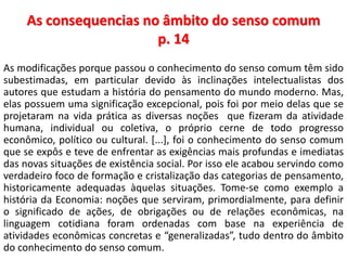 As consequencias no âmbito do senso comum 
p. 14 
As modificações porque passou o conhecimento do senso comum têm sido 
subestimadas, em particular devido às inclinações intelectualistas dos 
autores que estudam a história do pensamento do mundo moderno. Mas, 
elas possuem uma significação excepcional, pois foi por meio delas que se 
projetaram na vida prática as diversas noções que fizeram da atividade 
humana, individual ou coletiva, o próprio cerne de todo progresso 
econômico, político ou cultural. [...], foi o conhecimento do senso comum 
que se expôs e teve de enfrentar as exigências mais profundas e imediatas 
das novas situações de existência social. Por isso ele acabou servindo como 
verdadeiro foco de formação e cristalização das categorias de pensamento, 
historicamente adequadas àquelas situações. Tome-se como exemplo a 
história da Economia: noções que serviram, primordialmente, para definir 
o significado de ações, de obrigações ou de relações econômicas, na 
linguagem cotidiana foram ordenadas com base na experiência de 
atividades econômicas concretas e “generalizadas”, tudo dentro do âmbito 
do conhecimento do senso comum. 
 