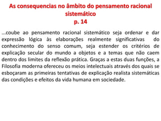 As consequencias no âmbito do pensamento racional 
sistemático 
p. 14 
...coube ao pensamento racional sistemático seja ordenar e dar 
expressão lógica às elaborações realmente significativas do 
conhecimento do senso comum, seja estender os critérios de 
explicação secular do mundo a objetos e a temas que não caem 
dentro dos limites da reflexão prática. Graças a estas duas funções, a 
Filosofia moderna ofereceu os meios intelectuais através dos quais se 
esboçaram as primeiras tentativas de explicação realista sistemáticas 
das condições e efeitos da vida humana em sociedade. 
 