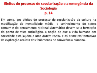 Efeitos do processo de secularização e a emergência da 
Sociologia 
p. 14 
Em suma, aos efeitos do processo de secularização da cultura na 
modificação da mentalidade média, o conhecimento do senso 
comum e do pensamento racional sistemático devem-se a formação 
do ponto de vista sociológico, a noção de que a vida humana em 
sociedade está sujeita a uma ordem social, e as primeiras tentativas 
de explicação realista dos fenômenos de convivência humana. 
 