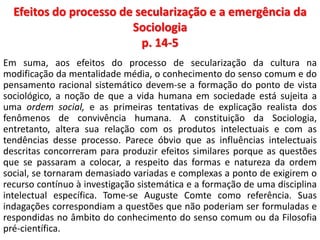 Efeitos do processo de secularização e a emergência da 
Sociologia 
p. 14-5 
Em suma, aos efeitos do processo de secularização da cultura na 
modificação da mentalidade média, o conhecimento do senso comum e do 
pensamento racional sistemático devem-se a formação do ponto de vista 
sociológico, a noção de que a vida humana em sociedade está sujeita a 
uma ordem social, e as primeiras tentativas de explicação realista dos 
fenômenos de convivência humana. A constituição da Sociologia, 
entretanto, altera sua relação com os produtos intelectuais e com as 
tendências desse processo. Parece óbvio que as influências intelectuais 
descritas concorreram para produzir efeitos similares porque as questões 
que se passaram a colocar, a respeito das formas e natureza da ordem 
social, se tornaram demasiado variadas e complexas a ponto de exigirem o 
recurso contínuo à investigação sistemática e a formação de uma disciplina 
intelectual específica. Tome-se Auguste Comte como referência. Suas 
indagações correspondiam a questões que não poderiam ser formuladas e 
respondidas no âmbito do conhecimento do senso comum ou da Filosofia 
pré-científica. 
 
