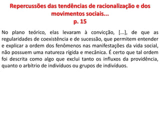 Repercussões das tendências de racionalização e dos 
movimentos sociais... 
p. 15 
No plano teórico, elas levaram à convicção, [...], de que as 
regularidades de coexistência e de sucessão, que permitem entender 
e explicar a ordem dos fenômenos nas manifestações da vida social, 
não possuem uma natureza rígida e mecânica. É certo que tal ordem 
foi descrita como algo que exclui tanto os influxos da providência, 
quanto o arbítrio de indivíduos ou grupos de indivíduos. 
 