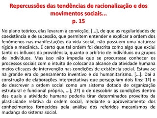 Repercussões das tendências de racionalização e dos 
movimentos sociais... 
p. 15 
No plano teórico, elas levaram à convicção, [...], de que as regularidades de 
coexistência e de sucessão, que permitem entender e explicar a ordem dos 
fenômenos nas manifestações da vida social, não possuem uma natureza 
rígida e mecânica. É certo que tal ordem foi descrita como algo que exclui 
tanto os influxos da providência, quanto o arbítrio de indivíduos ou grupos 
de indivíduos. Mas isso não impedia que se procurasse conhecer os 
processos sociais com o intuito de colocar ao alcance da atividade humana 
meios eficazes de intervenção nas condições de existência social. Estava-se 
na grande era do pensamento inventivo e do humanitarismo. [...]. Daí a 
construção de elaborações interpretativas que perseguiam dois fins: 1º) o 
de descrever a ordem social como um sistema dotado de organização 
estrutural e funcional própria, ...]; 2º) o de descobrir as condições dentro 
das quais a atividade humana poderia tirar determinados proveitos da 
plasticidade relativa da ordem social, mediante o aproveitamento dos 
conhecimentos fornecidos pela análise dos referidos mecanismos de 
mudança do sistema social. 
 