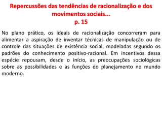 Repercussões das tendências de racionalização e dos 
movimentos sociais... 
p. 15 
No plano prático, os ideais de racionalização concorreram para 
alimentar a aspiração de inventar técnicas de manipulação ou de 
controle das situações de existência social, modeladas segundo os 
padrões do conhecimento positivo-racional. Em incentivos dessa 
espécie repousam, desde o início, as preocupações sociológicas 
sobre as possibilidades e as funções do planejamento no mundo 
moderno. 
 